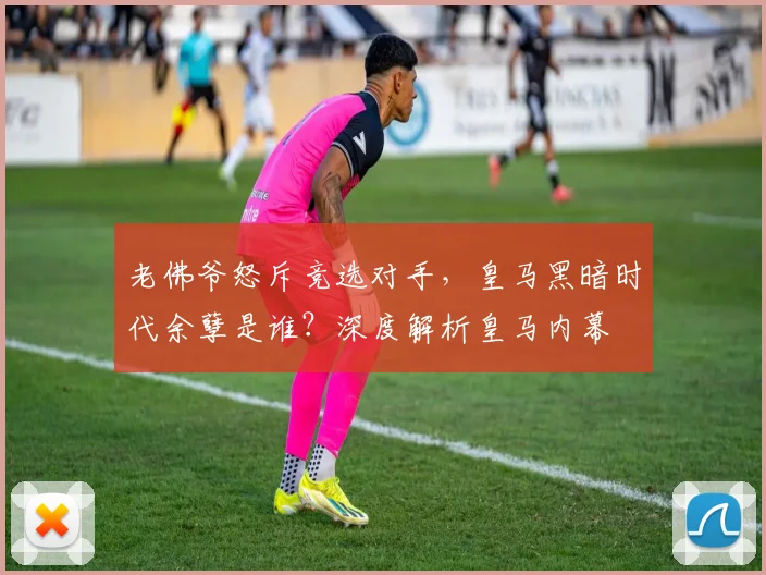 老佛爷怒斥竞选对手，皇马黑暗时代余孽是谁？深度解析皇马内幕