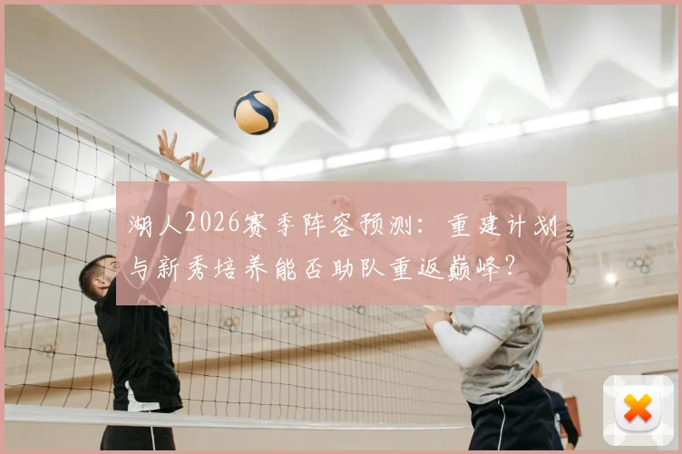湖人2026赛季阵容预测：重建计划与新秀培养能否助队重返巅峰？