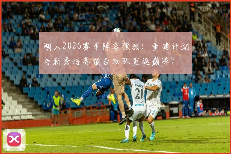 湖人2026赛季阵容预测：重建计划与新秀培养能否助队重返巅峰？