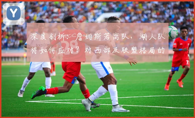 深度剖析：詹姆斯若离队，湖人队将如何应对？对西部及联盟格局的深远影响与实力洗牌分析