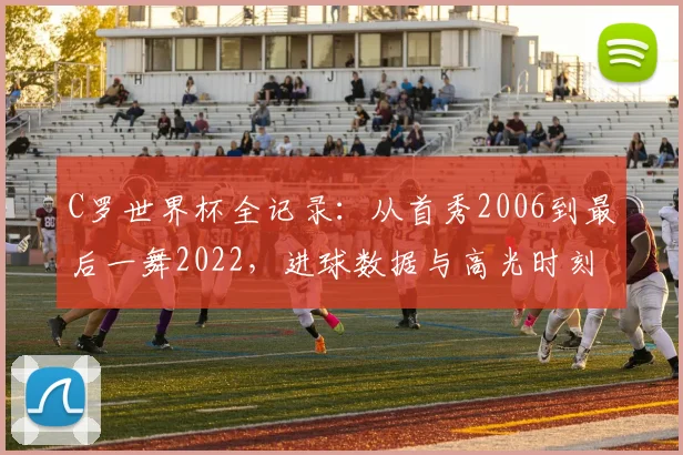 C罗世界杯全记录:从首秀2006到最后一舞2022,进球数据与高光时刻深度解析